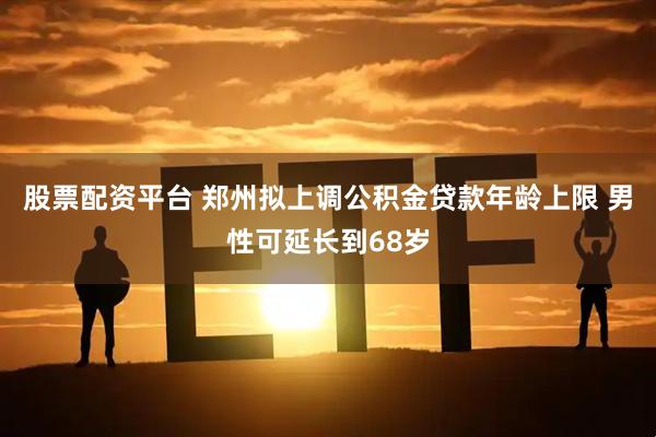 股票配资平台 郑州拟上调公积金贷款年龄上限 男性可延长到68岁