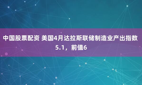 中国股票配资 美国4月达拉斯联储制造业产出指数 5.1，前值6