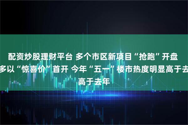 配资炒股理财平台 多个市区新项目“抢跑”开盘 大多以“惊喜价”首开 今年“五一”楼市热度明显高于去年
